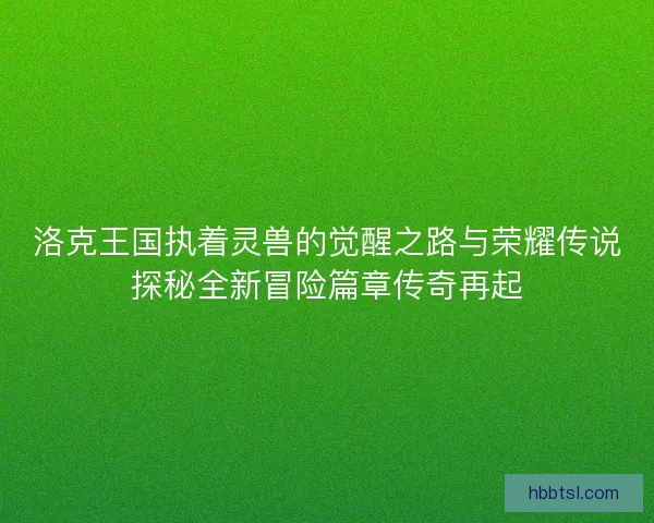 洛克王国执着灵兽的觉醒之路与荣耀传说探秘全新冒险篇章传奇再起