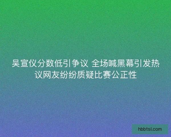 吴宣仪分数低引争议 全场喊黑幕引发热议网友纷纷质疑比赛公正性