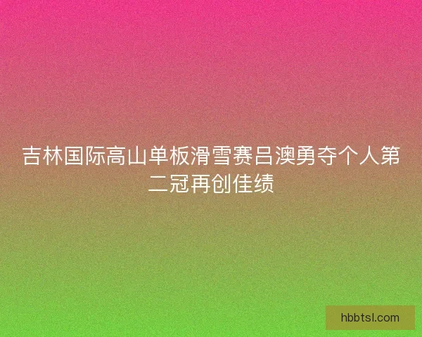 吉林国际高山单板滑雪赛吕澳勇夺个人第二冠再创佳绩