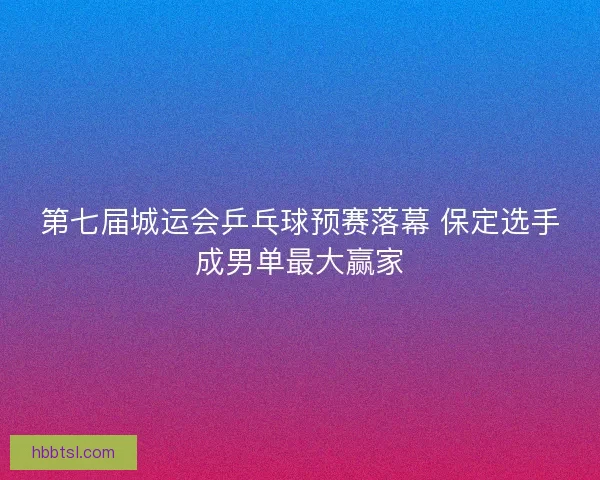 第七届城运会乒乓球预赛落幕 保定选手成男单最大赢家