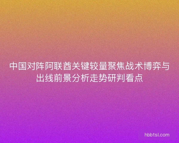 中国对阵阿联酋关键较量聚焦战术博弈与出线前景分析走势研判看点