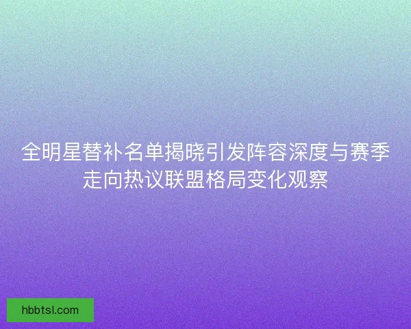 全明星替补名单揭晓引发阵容深度与赛季走向热议联盟格局变化观察