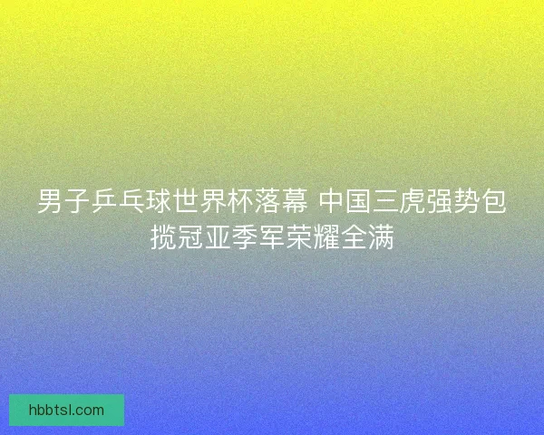 男子乒乓球世界杯落幕 中国三虎强势包揽冠亚季军荣耀全满