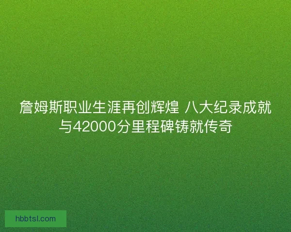 詹姆斯职业生涯再创辉煌 八大纪录成就与42000分里程碑铸就传奇