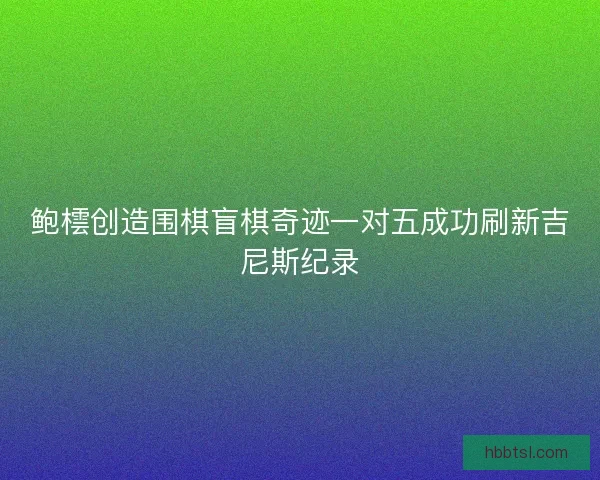 鲍橒创造围棋盲棋奇迹一对五成功刷新吉尼斯纪录
